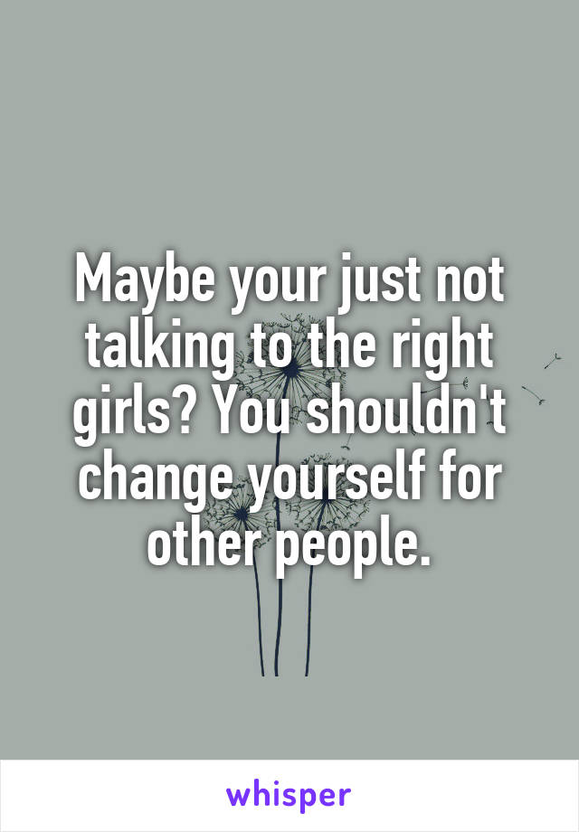 Maybe your just not talking to the right girls? You shouldn't change yourself for other people.