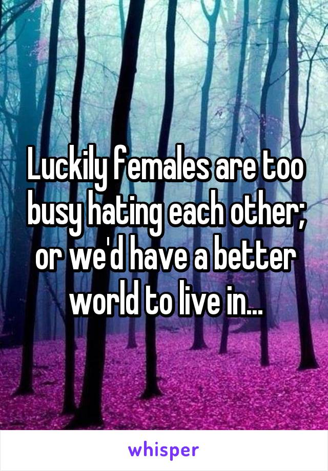 Luckily females are too busy hating each other; or we'd have a better world to live in...