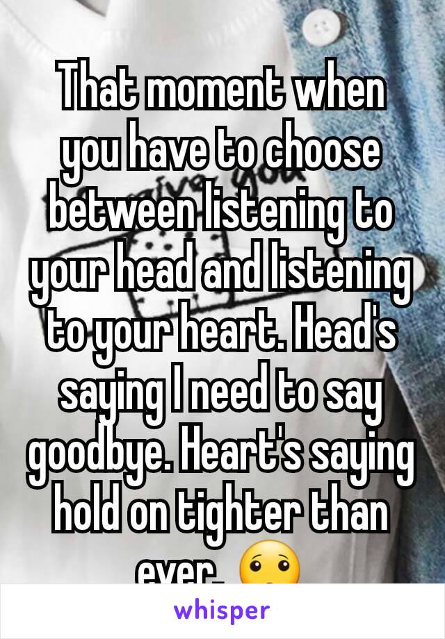 That moment when you have to choose between listening to your head and listening to your heart. Head's saying I need to say goodbye. Heart's saying hold on tighter than ever. 🙁