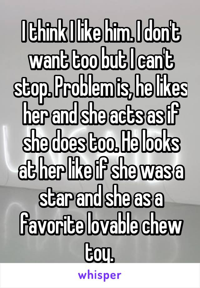 I think I like him. I don't want too but I can't stop. Problem is, he likes her and she acts as if she does too. He looks at her like if she was a star and she as a favorite lovable chew toy. 