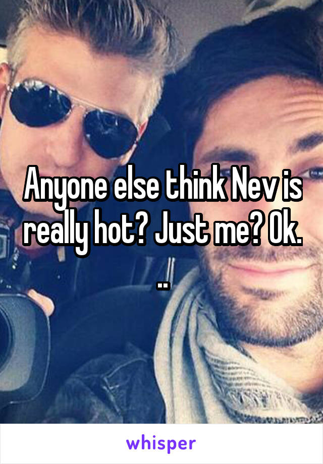 Anyone else think Nev is really hot? Just me? Ok. ..