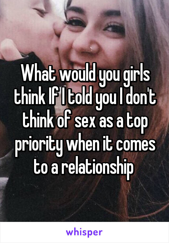 What would you girls think If I told you I don't think of sex as a top priority when it comes to a relationship 