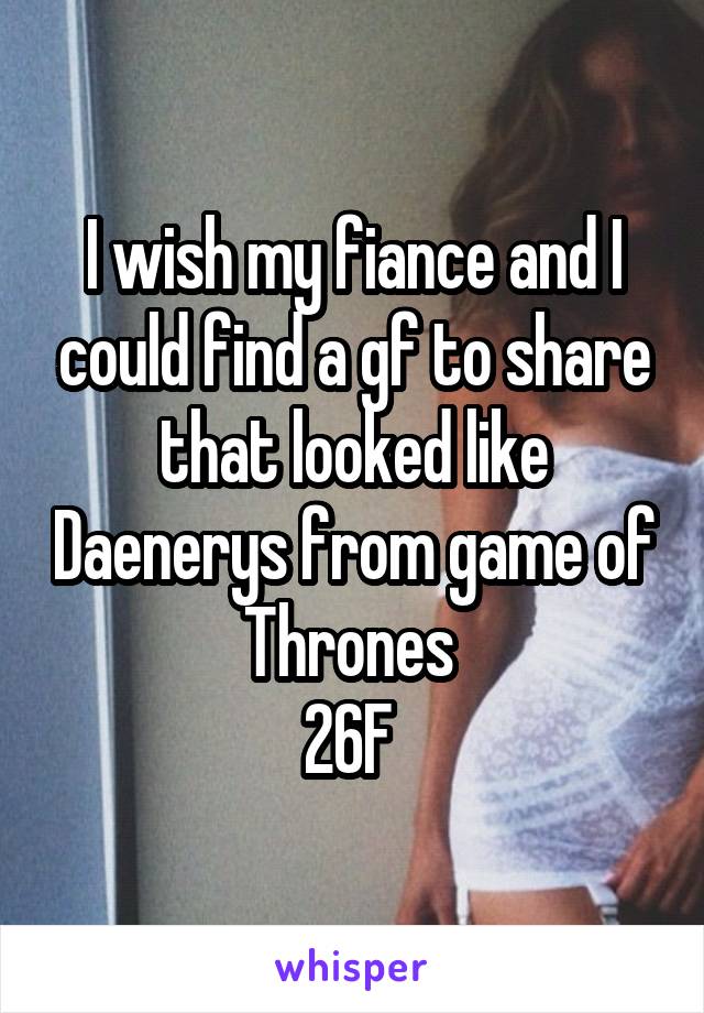 I wish my fiance and I could find a gf to share that looked like Daenerys from game of Thrones 
26F 