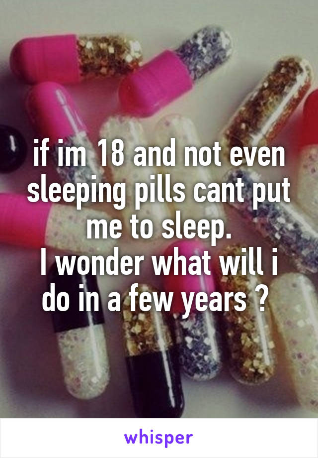 if im 18 and not even sleeping pills cant put me to sleep.
I wonder what will i do in a few years ? 