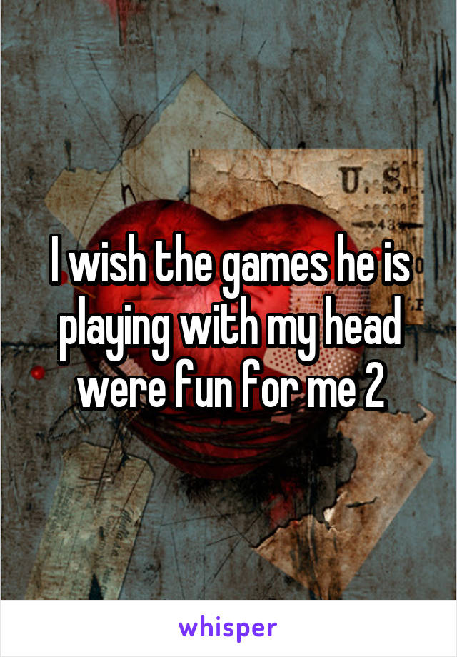 I wish the games he is playing with my head were fun for me 2