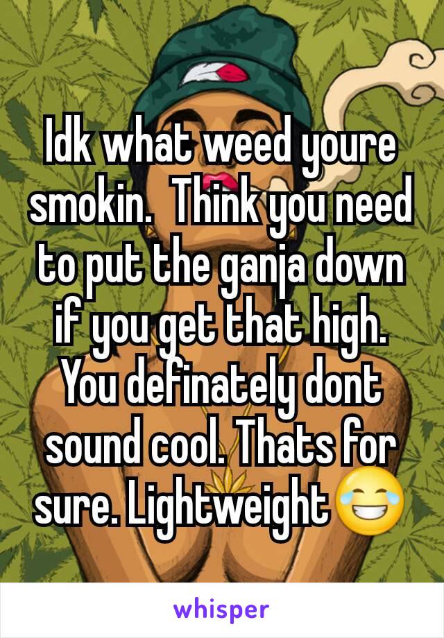 Idk what weed youre smokin.  Think you need to put the ganja down if you get that high.  You definately dont sound cool. Thats for sure. Lightweight😂