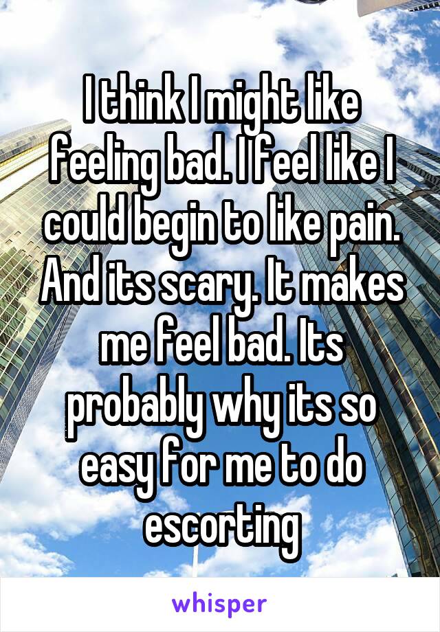 I think I might like feeling bad. I feel like I could begin to like pain. And its scary. It makes me feel bad. Its probably why its so easy for me to do escorting