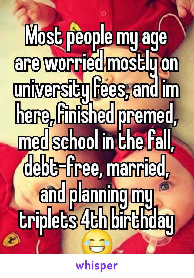 Most people my age are worried mostly on university fees, and im here, finished premed, med school in the fall, debt-free, married, and planning my triplets 4th birthday
😂