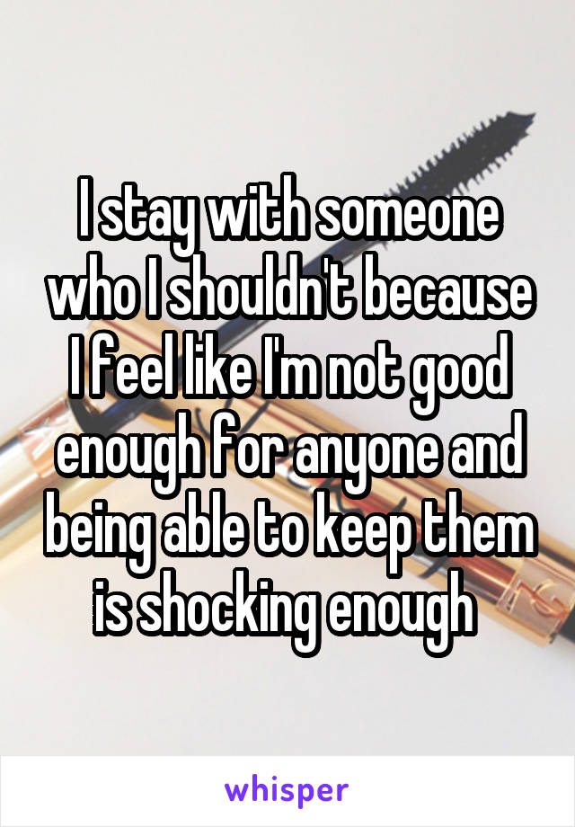 I stay with someone who I shouldn't because I feel like I'm not good enough for anyone and being able to keep them is shocking enough 