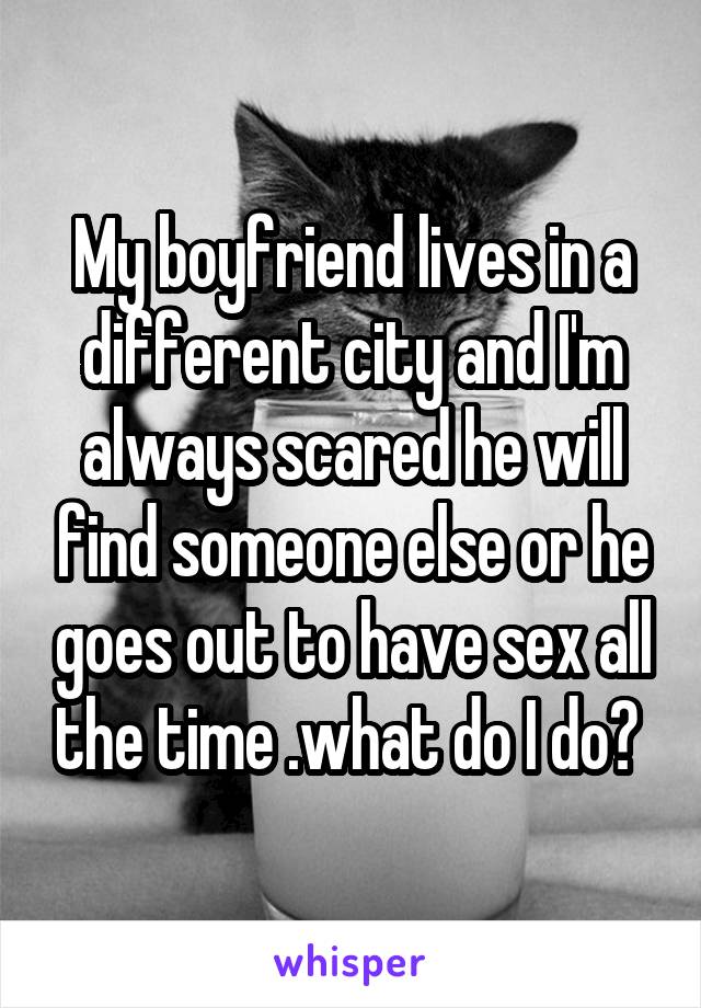 My boyfriend lives in a different city and I'm always scared he will find someone else or he goes out to have sex all the time .what do I do? 