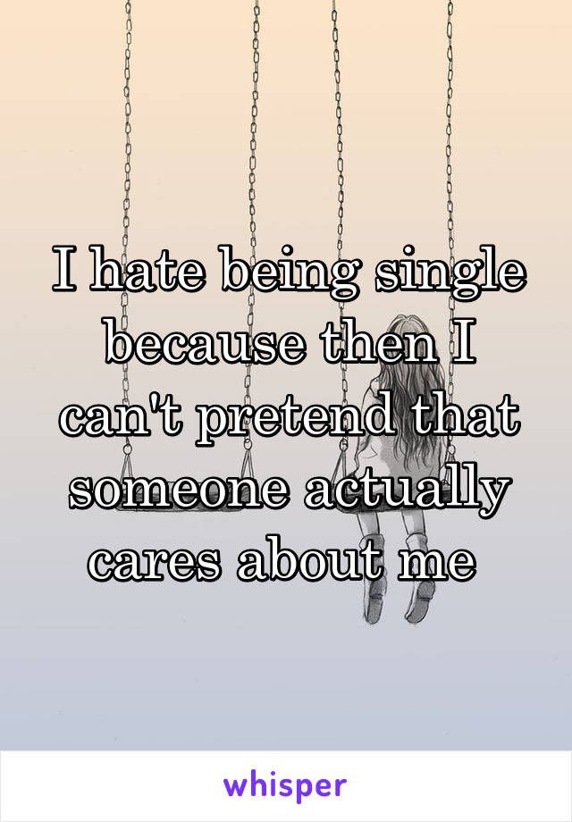 I hate being single because then I can't pretend that someone actually cares about me 