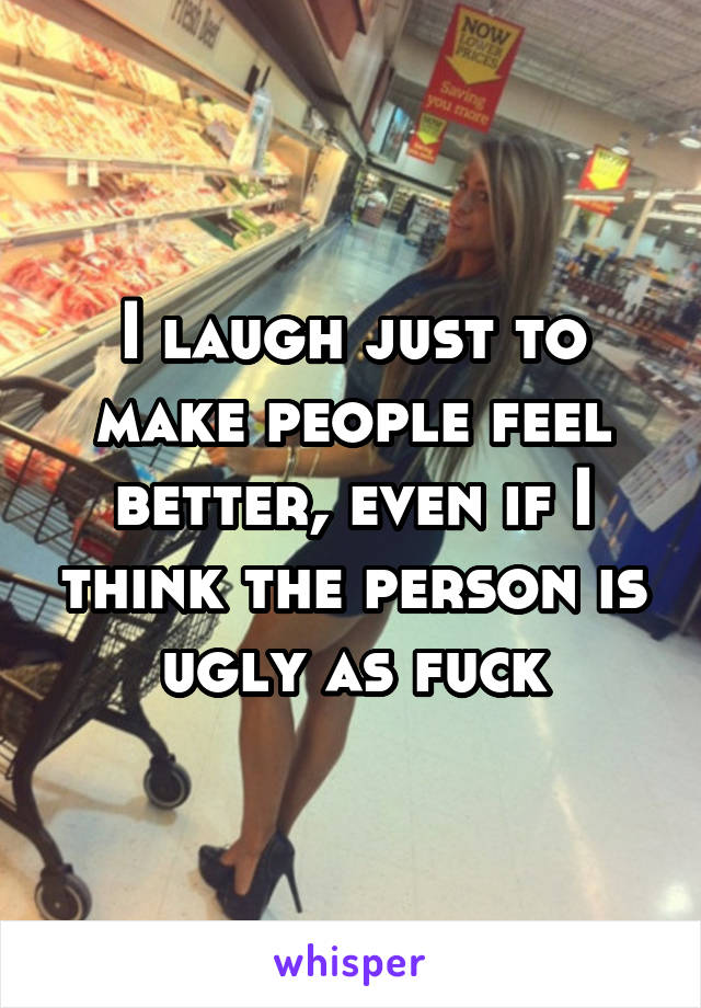 I laugh just to make people feel better, even if I think the person is ugly as fuck