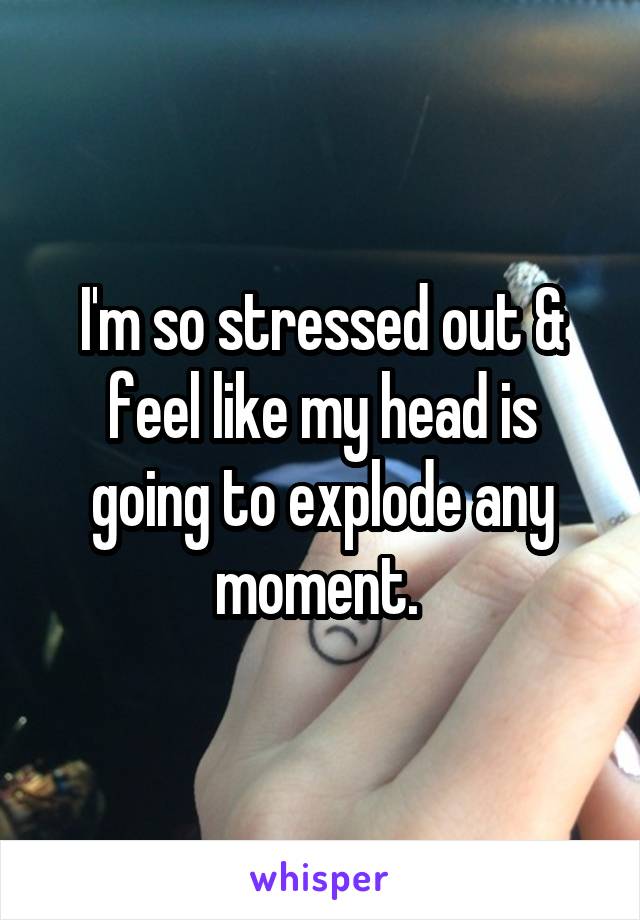 I'm so stressed out & feel like my head is going to explode any moment. 