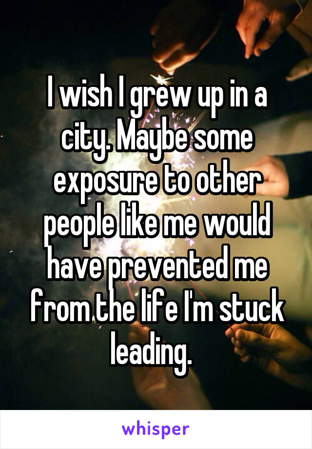 I wish I grew up in a city. Maybe some exposure to other people like me would have prevented me from the life I'm stuck leading.  