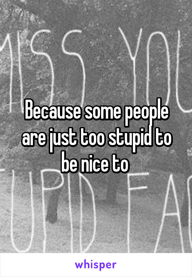 Because some people are just too stupid to be nice to 