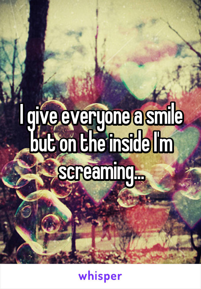 I give everyone a smile but on the inside I'm screaming...