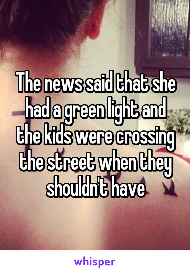 The news said that she had a green light and the kids were crossing the street when they shouldn't have