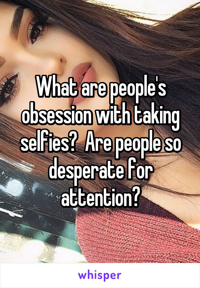 What are people's obsession with taking selfies?  Are people so desperate for attention?