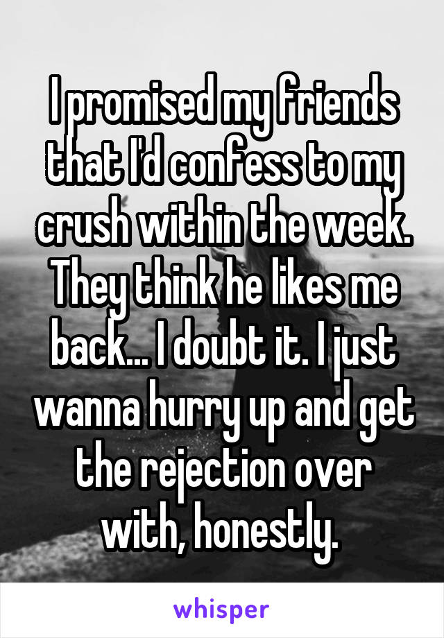 I promised my friends that I'd confess to my crush within the week. They think he likes me back... I doubt it. I just wanna hurry up and get the rejection over with, honestly. 