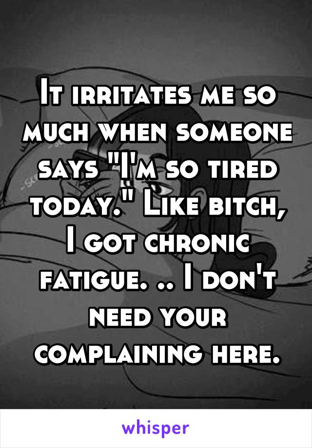 It irritates me so much when someone says "I'm so tired today." Like bitch, I got chronic fatigue. .. I don't need your complaining here.