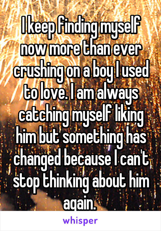 I keep finding myself now more than ever crushing on a boy I used to love. I am always catching myself liking him but something has changed because I can't stop thinking about him again. 