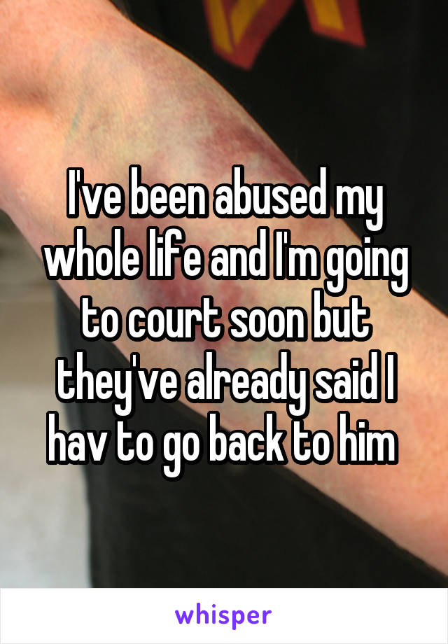 I've been abused my whole life and I'm going to court soon but they've already said I hav to go back to him 