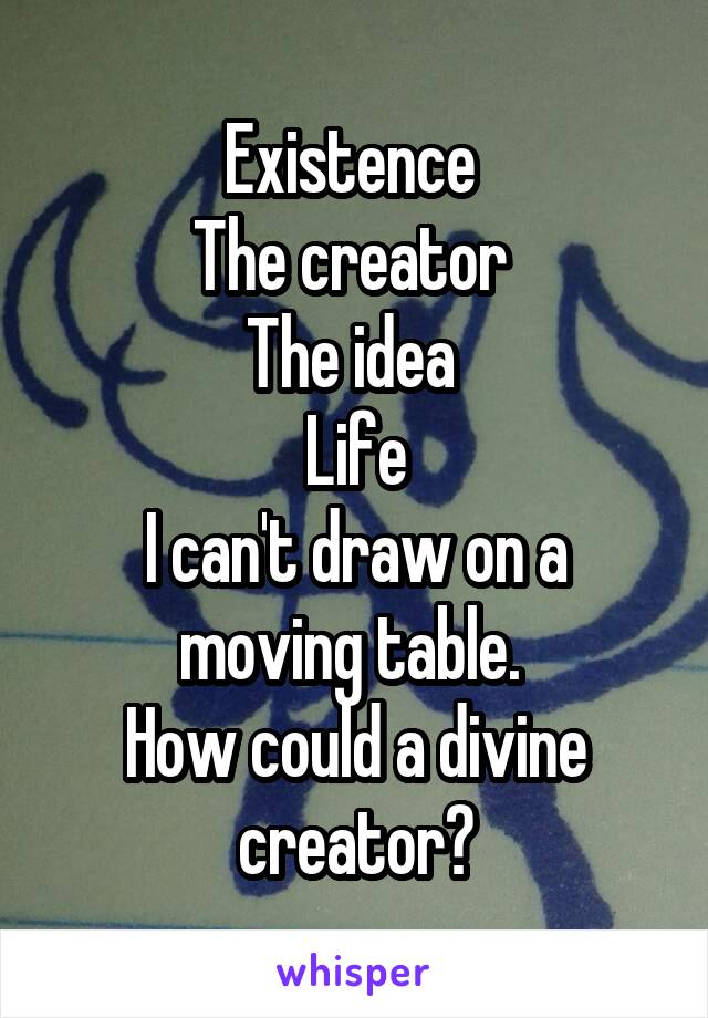 Existence 
The creator 
The idea 
Life
I can't draw on a moving table. 
How could a divine creator?