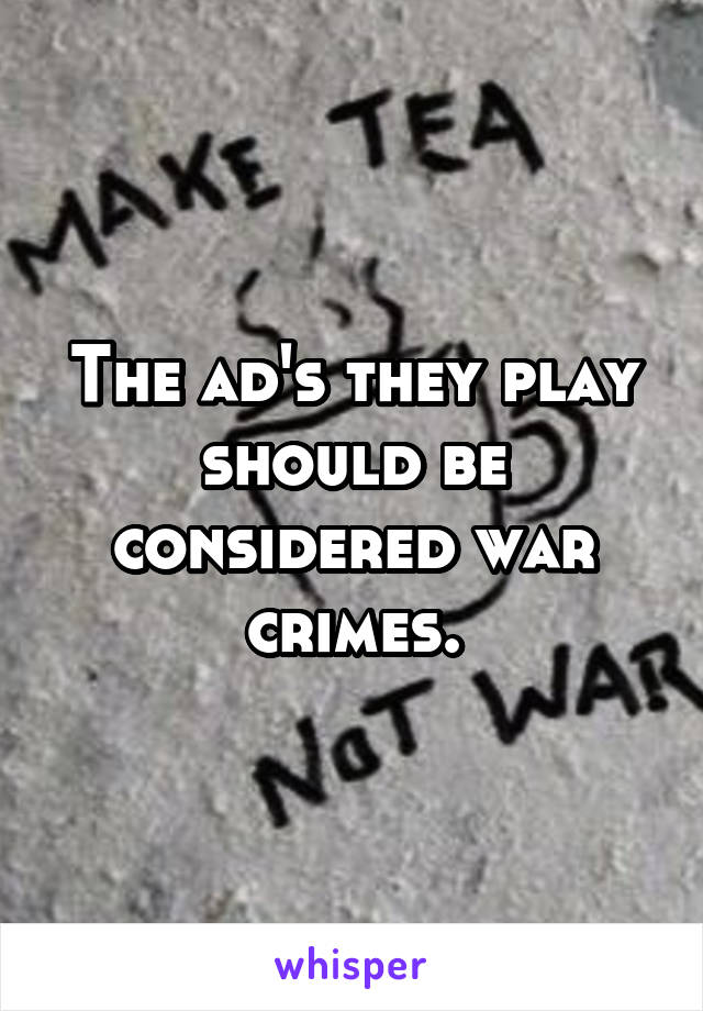 The ad's they play should be considered war crimes.