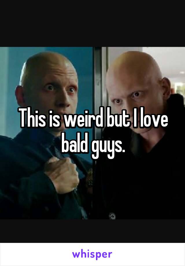 This is weird but I love bald guys.