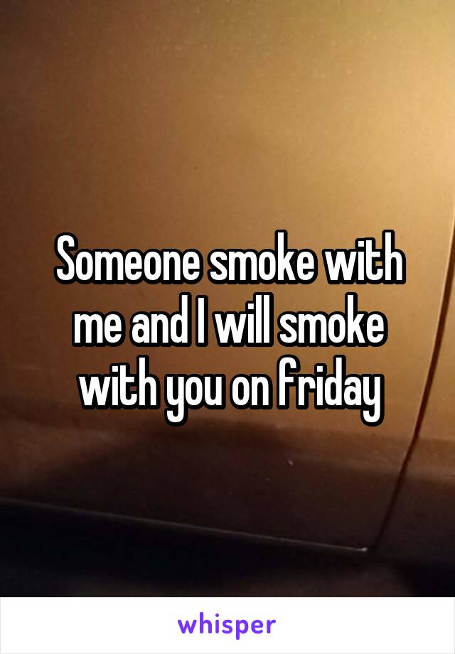 Someone smoke with me and I will smoke with you on friday