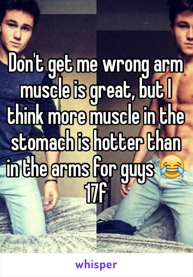 Don't get me wrong arm muscle is great, but I think more muscle in the stomach is hotter than in the arms for guys 😂
17f