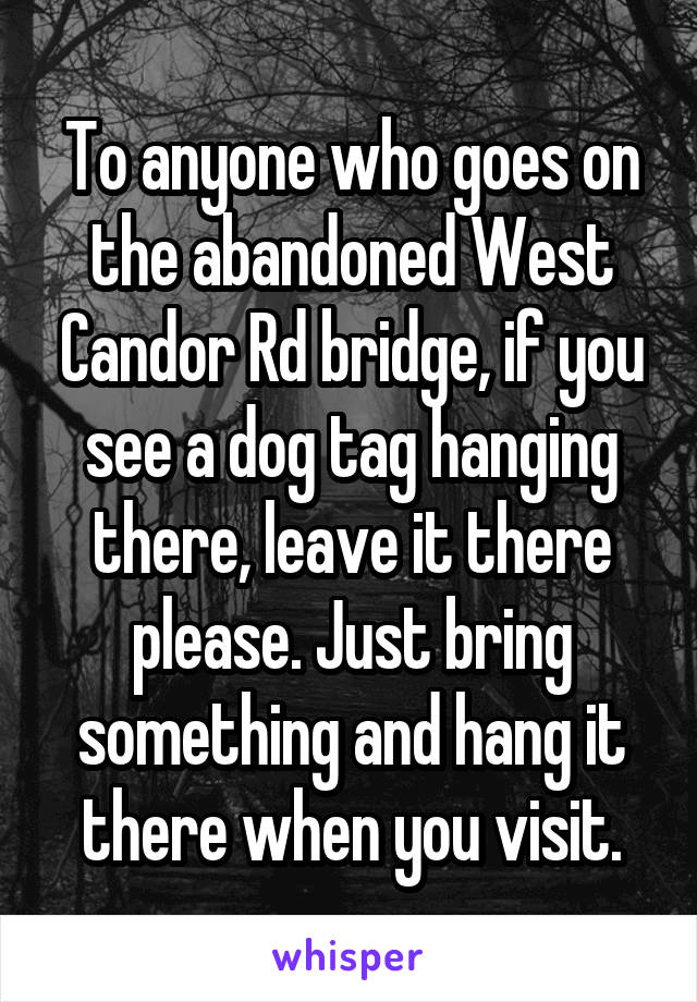 To anyone who goes on the abandoned West Candor Rd bridge, if you see a dog tag hanging there, leave it there please. Just bring something and hang it there when you visit.