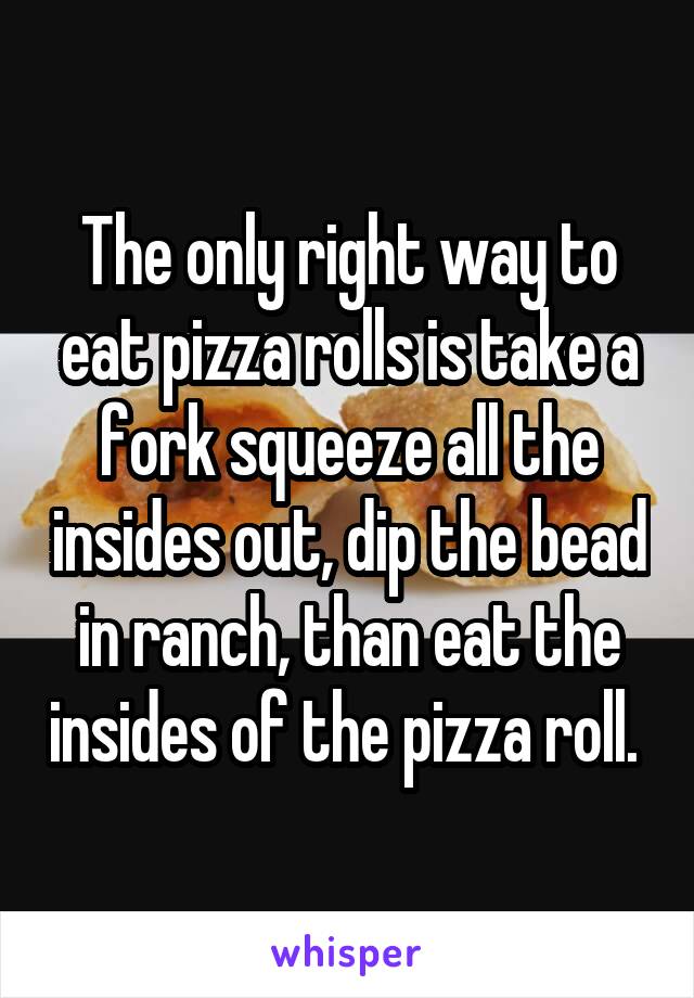 The only right way to eat pizza rolls is take a fork squeeze all the insides out, dip the bead in ranch, than eat the insides of the pizza roll. 