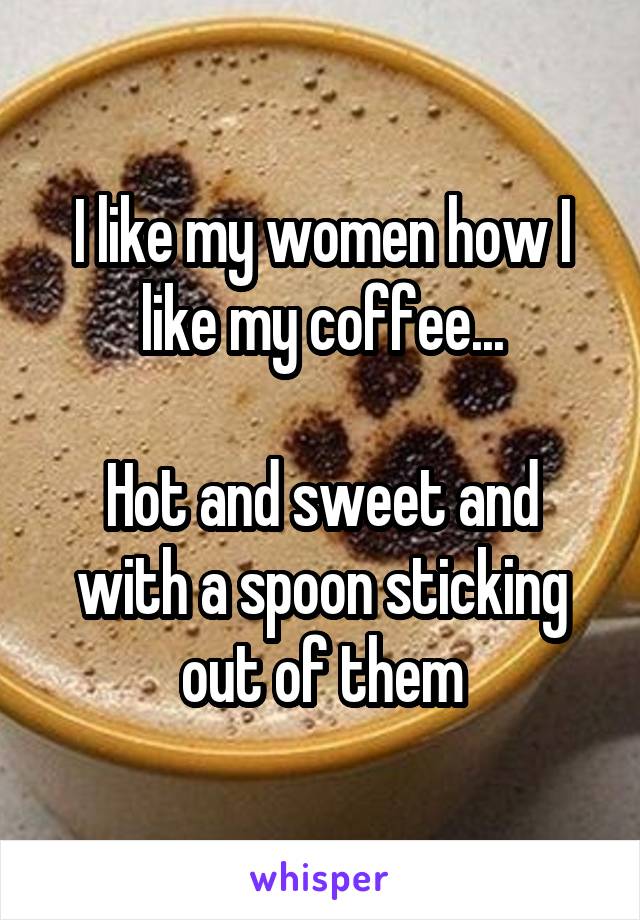 I like my women how I like my coffee...

Hot and sweet and with a spoon sticking out of them