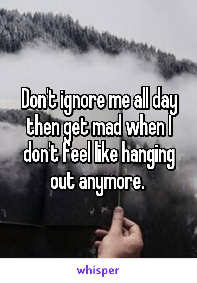 Don't ignore me all day then get mad when I don't feel like hanging out anymore. 