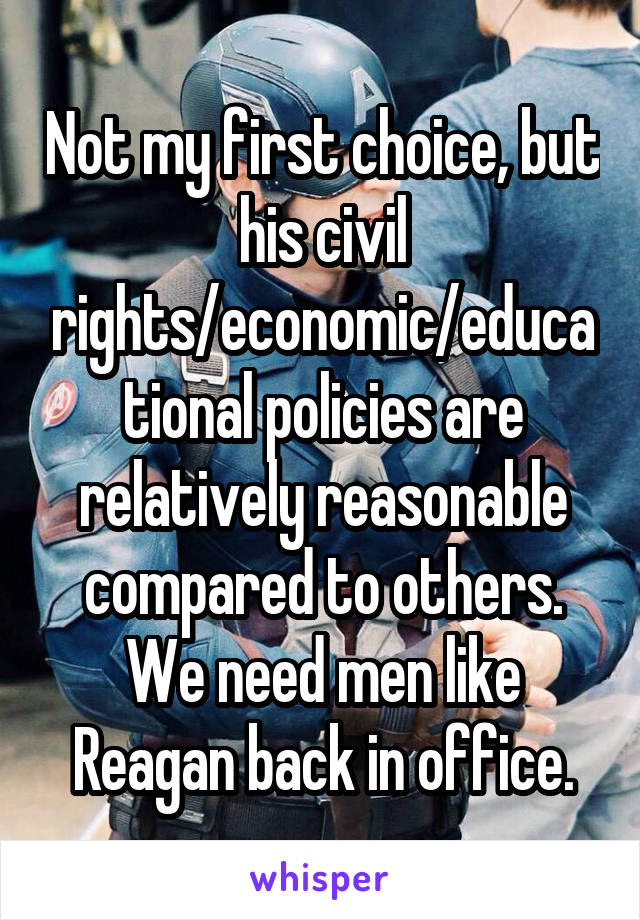 Not my first choice, but his civil rights/economic/educational policies are relatively reasonable compared to others. We need men like Reagan back in office.