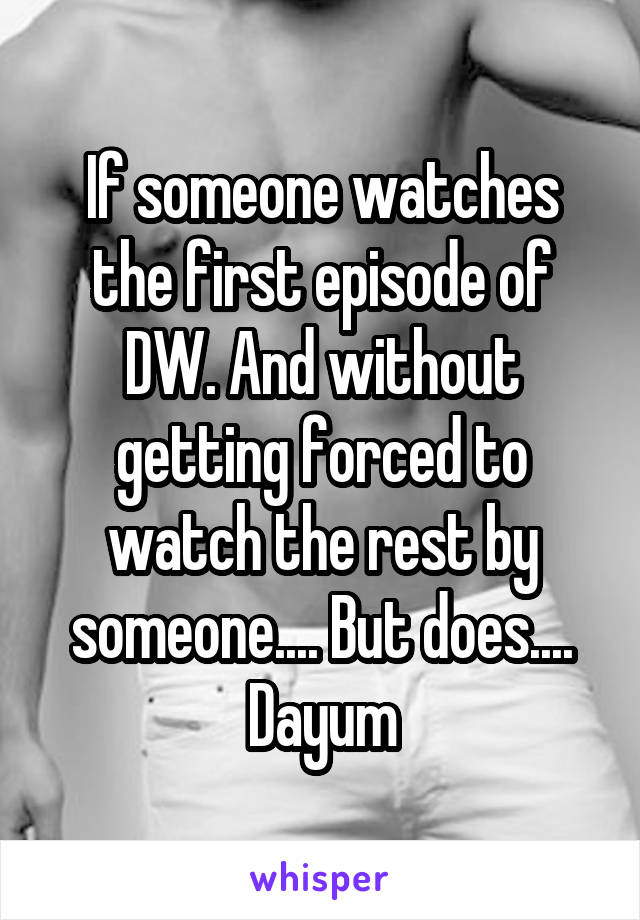 If someone watches the first episode of DW. And without getting forced to watch the rest by someone.... But does....
Dayum