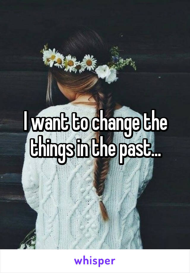 I want to change the things in the past...