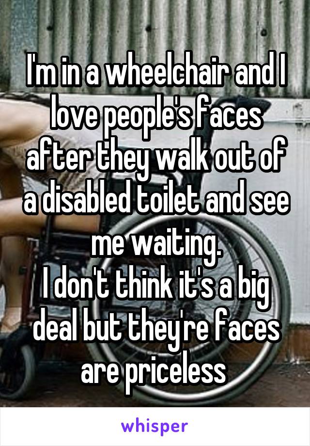 I'm in a wheelchair and I love people's faces after they walk out of a disabled toilet and see me waiting.
I don't think it's a big deal but they're faces are priceless 