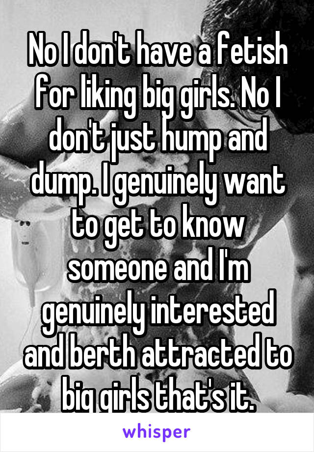 No I don't have a fetish for liking big girls. No I don't just hump and dump. I genuinely want to get to know someone and I'm genuinely interested and berth attracted to big girls that's it.