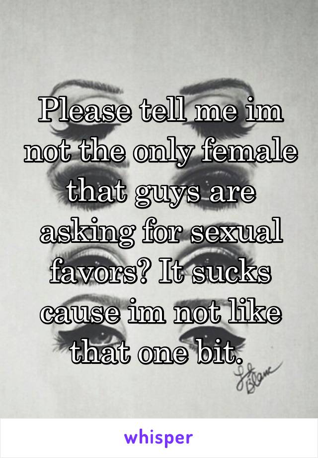 Please tell me im not the only female that guys are asking for sexual favors? It sucks cause im not like that one bit. 