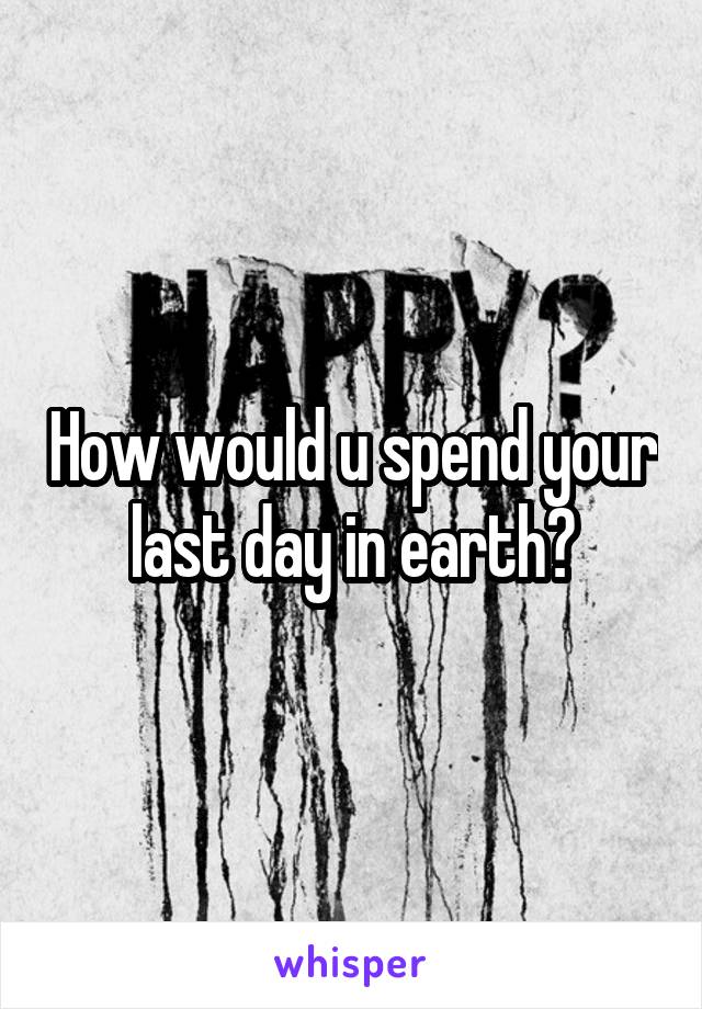 How would u spend your last day in earth?