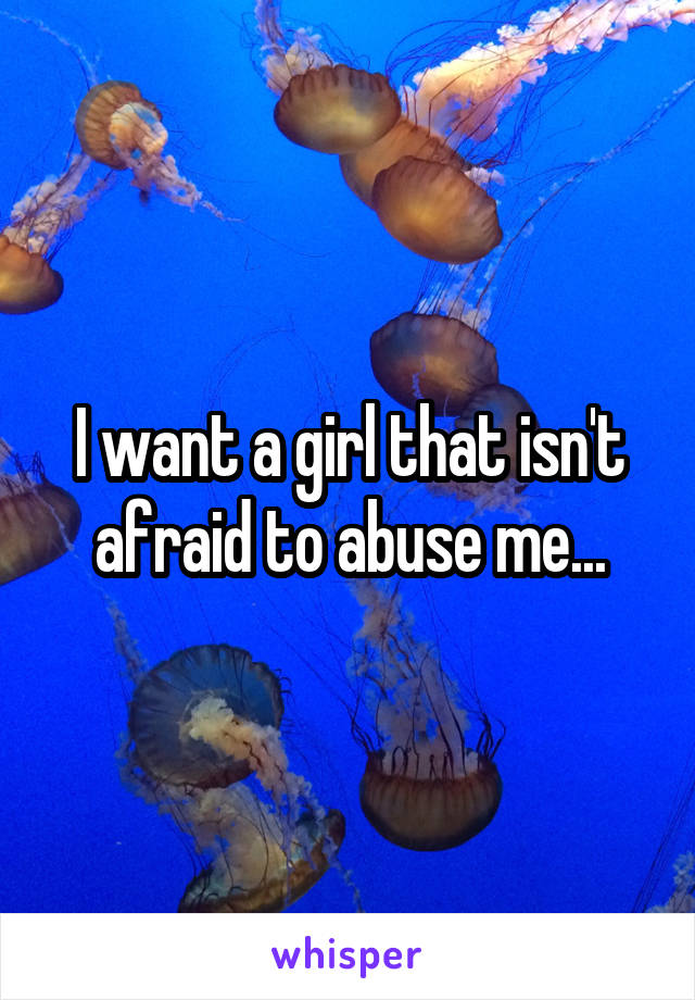 I want a girl that isn't afraid to abuse me...