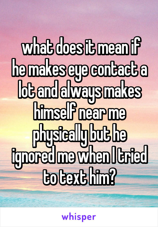  what does it mean if he makes eye contact a lot and always makes himself near me physically but he ignored me when I tried to text him?