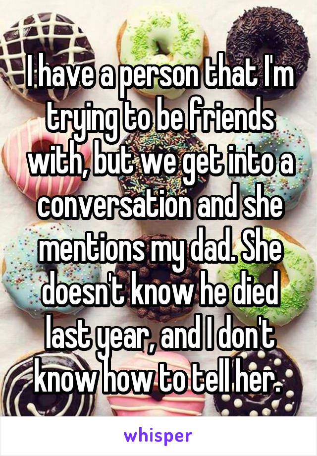 I have a person that I'm trying to be friends with, but we get into a conversation and she mentions my dad. She doesn't know he died last year, and I don't know how to tell her. 