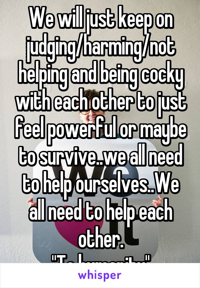 We will just keep on judging/harming/not helping and being cocky with each other to just feel powerful or maybe to survive..we all need to help ourselves..We all need to help each other.
"To humanity"