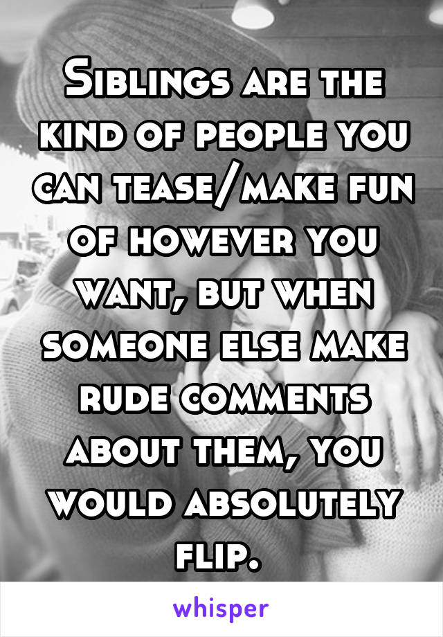 Siblings are the kind of people you can tease/make fun of however you want, but when someone else make rude comments about them, you would absolutely flip. 