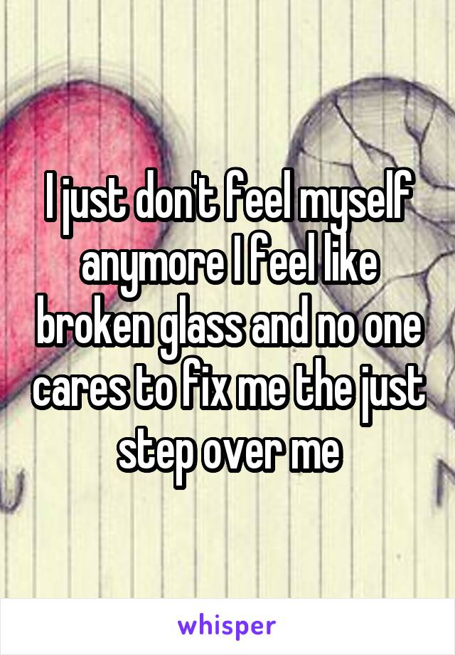 I just don't feel myself anymore I feel like broken glass and no one cares to fix me the just step over me