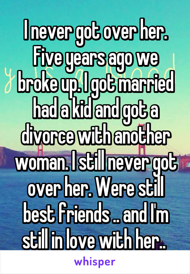 I never got over her. Five years ago we broke up. I got married had a kid and got a divorce with another woman. I still never got over her. Were still best friends .. and I'm still in love with her.. 