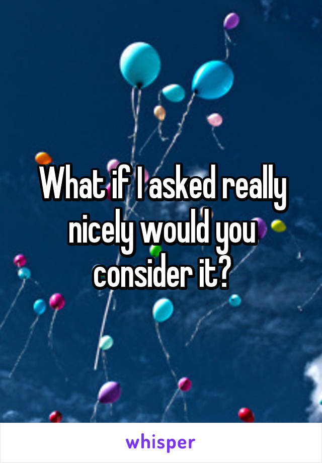 What if I asked really nicely would you consider it?